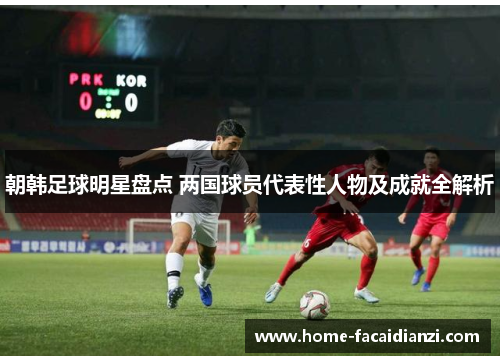 朝韩足球明星盘点 两国球员代表性人物及成就全解析 朝韩足球明星盘点 两国球员代表性人物及成就全解析
