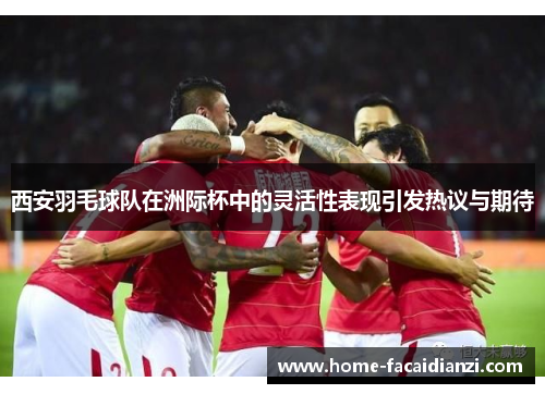 西安羽毛球队在洲际杯中的灵活性表现引发热议与期待