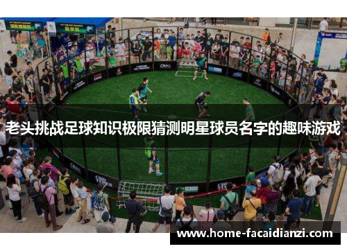 老头挑战足球知识极限猜测明星球员名字的趣味游戏