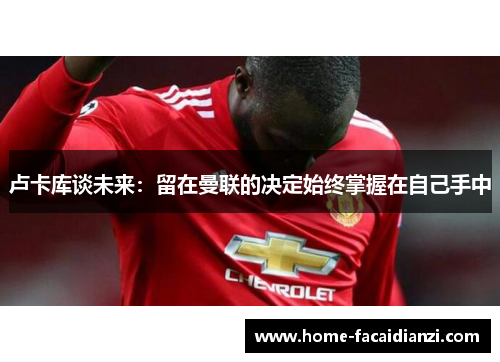 卢卡库谈未来：留在曼联的决定始终掌握在自己手中