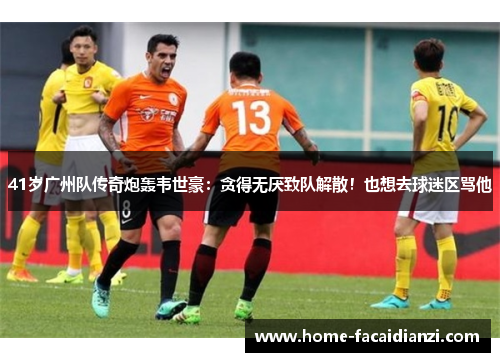 41岁广州队传奇炮轰韦世豪：贪得无厌致队解散！也想去球迷区骂他